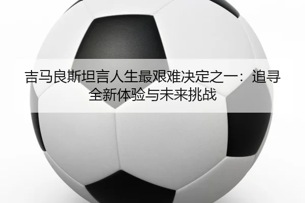 吉马良斯坦言人生最艰难决定之一：追寻全新体验与未来挑战