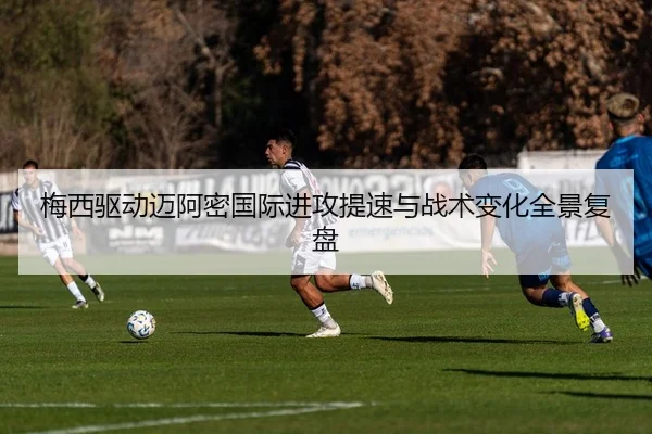 梅西驱动迈阿密国际进攻提速与战术变化全景复盘